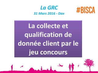 La GRC
31 Mars 2016 - Dax
La collecte et
qualification de
donnée client par le
jeu concours
 