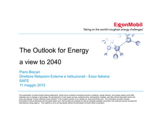 The Outlook for Energy
a view to 2040
Piero Biscari
Direttore Relazioni Esterne e Istituzionali - Esso Italiana
SAFE
11 maggio 2012

This presentation includes forward-looking statements. Actual future conditions (including economic conditions, energy demand, and energy supply) could differ
materially due to changes in technology, the development of new supply sources, political events, demographic changes, and other factors discussed herein and
under the heading "Factors Affecting Future Results" in the Investors section of our website at: www.exxonmobil.com. The information provided includes
ExxonMobil's internal estimates and forecasts based upon internal data and analyses as well as publically-available information from external sources including the
International Energy Agency. This material is not to be reproduced without the permission of Exxon Mobil Corporation.
 