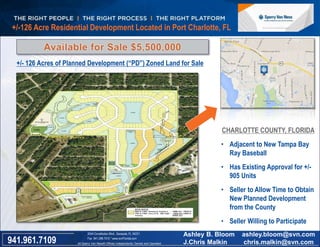 +/-126 Acre Residential Development Located in Port Charlotte, FL 
+/- 126 Acres of Planned Development (“PD”) Zoned Land for Sale 
Florida 
CHARLOTTE COUNTY, FLORIDA 
• Adjacent to New Tampa Bay 
Ray Baseball 
• Has Existing Approval for +/- 
905 Units 
• Seller to Allow Time to Obtain 
New Planned Development 
from the County 
• Seller Willing to Participate 
2044 Constitution Blvd., Sarasota, FL 34231 
Fax 941.296.7512 * www.svnFlorida.com 
All Sperry Van Ness® Offices Independently Owned and Operated 941.961.7109 
Ashley B. Bloom ashley.bloom@svn.com 
J.Chris Malkin chris.malkin@svn.com 
