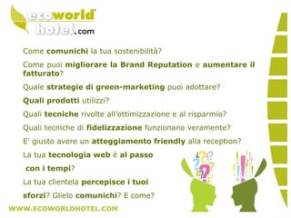 Come comunichi la tua sostenibilità?
Come puoi migliorare la Brand Reputation e aumentare il
fatturato?
Quale strategie di green-marketing puoi adottare?
Quali prodotti utilizzi?
Quali tecniche rivolte all’ottimizzazione e al risparmio?
Quali tecniche di fidelizzazione funzionano veramente?
E’ giusto avere un atteggiamento friendly alla reception?
La tua tecnologia web è al passo
con i tempi?
La tua clientela percepisce i tuoi
sforzi? Glielo comunichi? E come?
 