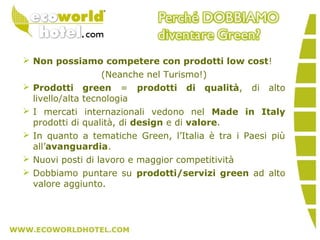  Non possiamo competere con prodotti low cost!
(Neanche nel Turismo!)
 Prodotti green = prodotti di qualità, di alto
livello/alta tecnologia
 I mercati internazionali vedono nel Made in Italy
prodotti di qualità, di design e di valore.
 In quanto a tematiche Green, l’Italia è tra i Paesi più
all’avanguardia.
 Nuovi posti di lavoro e maggior competitività
 Dobbiamo puntare su prodotti/servizi green ad alto
valore aggiunto.
 