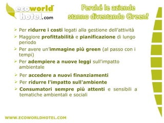  Per ridurre i costi legati alla gestione dell’attività
 Maggiore profittabilità e pianificazione di lungo
periodo
 Per avere un’immagine più green (al passo con i
tempi)
 Per adempiere a nuove leggi sull'impatto
ambientale
 Per accedere a nuovi finanziamenti
 Per ridurre l'impatto sull'ambiente
 Consumatori sempre più attenti e sensibili a
tematiche ambientali e sociali
 