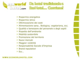  Risparmio energetico
 Risparmio idrico
 Ottimizzazione dei costi
 Alimentazione sana.. Biologica, vegetariana, ecc.
 Qualità e benessere del personale e degli ospiti
 Rispetto dell’ambiente
 Mobilità sostenibile
 Promozione del territorio
 Nuovi mercati
 Maggior visibilità
 Responsabilità Sociale d’Impresa
 Brand reputation
 Ecc…
9
 