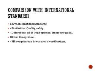 COMPARISON WITH INTERNATIONAL
STANDARDS
▪ BIS vs. International Standards:
▪ - Similarities: Quality, safety.
▪ - Differences: BIS is India-specific, others are global.
▪ Global Recognition:
▪ - BIS complements international certifications.
 