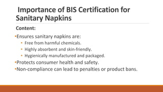 Importance of BIS Certification for
Sanitary Napkins
Content:
•Ensures sanitary napkins are:
• Free from harmful chemicals.
• Highly absorbent and skin-friendly.
• Hygienically manufactured and packaged.
•Protects consumer health and safety.
•Non-compliance can lead to penalties or product bans.
 