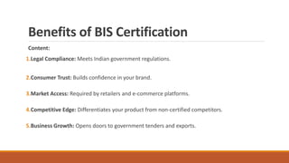 Benefits of BIS Certification
Content:
1.Legal Compliance: Meets Indian government regulations.
2.Consumer Trust: Builds confidence in your brand.
3.Market Access: Required by retailers and e-commerce platforms.
4.Competitive Edge: Differentiates your product from non-certified competitors.
5.Business Growth: Opens doors to government tenders and exports.
 
