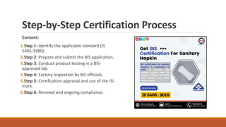 Step-by-Step Certification Process
Content:
1.Step 1: Identify the applicable standard (IS
5405:1980).
2.Step 2: Prepare and submit the BIS application.
3.Step 3: Conduct product testing in a BIS-
approved lab.
4.Step 4: Factory inspection by BIS officials.
5.Step 5: Certification approval and use of the ISI
mark.
6.Step 6: Renewal and ongoing compliance.
 