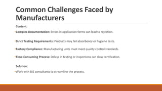 Common Challenges Faced by
Manufacturers
Content:
•Complex Documentation: Errors in application forms can lead to rejection.
•Strict Testing Requirements: Products may fail absorbency or hygiene tests.
•Factory Compliance: Manufacturing units must meet quality control standards.
•Time-Consuming Process: Delays in testing or inspections can slow certification.
Solution:
•Work with BIS consultants to streamline the process.
 