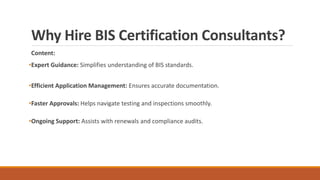 Why Hire BIS Certification Consultants?
Content:
•Expert Guidance: Simplifies understanding of BIS standards.
•Efficient Application Management: Ensures accurate documentation.
•Faster Approvals: Helps navigate testing and inspections smoothly.
•Ongoing Support: Assists with renewals and compliance audits.
 