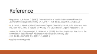Reference
•Nagubandi, S., & Fodor, G. (1980). The mechanism of the bischler-napieralski reaction.
Journal of Heterocyclic Chemistry, 17(7), 1457–1463. doi:10.1002/jhet.5570170720
•M. B. Smith, J. March in March's Advanced Organic Chemistry, 5Ih ed., John Wiley and Sons,
Inc., New York, 2001, p. 721; W. M. Whaley, T. R. Govindachari, Organic Reactions 6, 12
• Heravi, M. M., Khaghaninejad, S., & Nazari, N. (2014). Bischler– Napieralski Reaction in the
Syntheses of Isoquinolines∗. Advances in Heterocyclic Chemistry, 183–
234. doi:10.1016/b978-0-12-800171-4.00005-6
•Organic chemistry portal
 