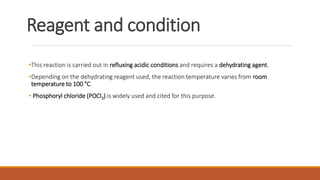 Reagent and condition
•This reaction is carried out in refluxing acidic conditions and requires a dehydrating agent.
•Depending on the dehydrating reagent used, the reaction temperature varies from room
temperature to 100 °C.
• Phosphoryl chloride (POCl3) is widely used and cited for this purpose.
 