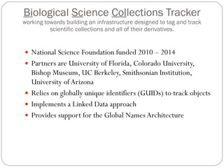 Bi ological  Sc ience  Col lections Tracker  working towards building an infrastructure designed to tag and track scientific collections and all of their derivatives. National Science Foundation funded 2010 – 2014 Partners are University of Florida, Colorado University, Bishop Museum, UC Berkeley, Smithsonian Institution, University of Arizona Relies on globally unique identifiers (GUIDs) to track objects  Implements a Linked Data approach Provides support for the Global Names Architecture 