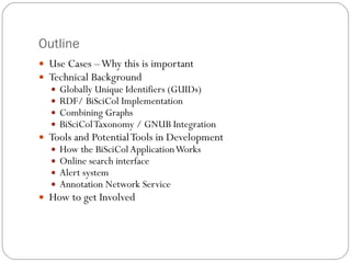 Outline Use Cases – Why this is important Technical Background Globally Unique Identifiers (GUIDs) RDF/ BiSciCol Implementation Combining Graphs BiSciCol Taxonomy / GNUB Integration Tools and Potential Tools in Development How the BiSciCol Application Works Online search interface Alert system Annotation Network Service How to get Involved  