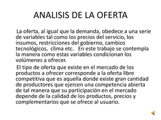 ANALISIS DE LA OFERTA
 La oferta, al igual que la demanda, obedece a una serie
de variables tal como los precios del servicio, los
insumos, restricciones del gobierno, cambios
tecnológicos, clima etc. En este trabajo se contempla
la manera como estas variables condicionan los
volúmenes a ofrecer.
 El tipo de oferta que existe en el mercado de los
productos a ofrecer corresponde a la oferta libre
competitiva que es aquella donde existe gran cantidad
de productores que ejercen una competencia abierta
de tal manera que su participación en el mercado
depende de la calidad de los productos, precios y
complementarios que se ofrece al usuario.
 