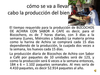 cómo se va a llevar a
cabo la producción del bien o servicio

El tiempo requerido para la producción de BIZCOCHOS
DE ACHIRA CON SABOR A CAFE es decir, para el
Bizcochero, es de 7 horas diarias, con 3 días a la
semana (Lunes, Miércoles y Sábado) La materia prima
como la harina de Achira se comprará cada 15 días
dependiendo de la producción, la cuajada dos veces a
la semana, los huevos cada 15 días.
La producción diaria de Bizcochos de Achira con Sabor
a Café por paquetes de 10 unidades será de 123, y
como la producción será 6 veces a la semana entonces,
184 x 6 = 1.102 paquetes semanales. Al mes sería de
4.410 paquetes, es decir 52.914 paquetes al año.
 