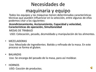 Necesidades de
                maquinaria y equipo
  Todos los equipos y las máquinas tienen determinadas características
  técnicas que pueden influenciar en la selección, entre algunas de ellas
  podemos citar a las siguientes:
  Acondicionamiento, Accionamiento, Capacidad y velocidad,
  Características de operación, Simultaneidad
  MESAS DE TRABAJO
   USO: Colocación, pesado, desmoldado y manipulación de los alimentos.

• MEZCLADORAS
  Uso: Mezclado de ingredientes. Batido y refinado de la masa. En este
  proceso se forma el gluten.

• BALANZAS
  Uso: Se encarga del pesado de la masa, para así moldear.

• HORNOS
  USO: Cocción de productos.
 