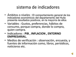 sistema de indicadores
• Ámbitos o niveles : El comportamiento general de los
  indicadores económicos del departamento del Huila
  presenta resultados positivos, en la mayoría de ellos.
• Variables : Gustos, preferencias, hábitos de
  consumo, porque compra, donde lo compra,
  quien compra.
• Indicadores : PIB , INFLACION , ENTORNO
  EMPRESARIAL.
• Medios de verificación : observación, encuesta, y
  fuentes de información como, libros, periódicos,
  noticieros etc.
 