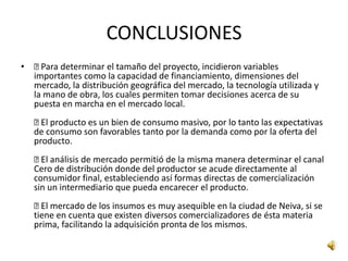 CONCLUSIONES
•  Para determinar el tamaño del proyecto, incidieron variables
  importantes como la capacidad de financiamiento, dimensiones del
  mercado, la distribución geográfica del mercado, la tecnología utilizada y
  la mano de obra, los cuales permiten tomar decisiones acerca de su
  puesta en marcha en el mercado local.
    producto es un bien de consumo masivo, por lo tanto las expectativas
     El
   de consumo son favorables tanto por la demanda como por la oferta del
   producto.
    análisis de mercado permitió de la misma manera determinar el canal
     El
   Cero de distribución donde del productor se acude directamente al
   consumidor final, estableciendo así formas directas de comercialización
   sin un intermediario que pueda encarecer el producto.
    mercado de los insumos es muy asequible en la ciudad de Neiva, si se
     El
   tiene en cuenta que existen diversos comercializadores de ésta materia
   prima, facilitando la adquisición pronta de los mismos.
 