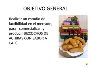OBJETIVO GENERAL
Realizar un estudio de
factibilidad en el mercado,
para comercializar y
producir BIZCOCHOS DE
ACHIRAS CON SABOR A
CAFÉ.
 