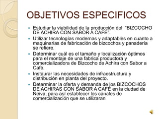 OBJETIVOS ESPECIFICOS
   Estudiar la viabilidad de la producción del “BIZCOCHO
    DE ACHIRA CON SABOR A CAFE”.
   Utilizar tecnologías modernas y adaptables en cuanto a
    maquinarias de fabricación de bizcochos y panadería
    se refiere.
   Determinar cuál es el tamaño y localización óptimos
    para el montaje de una fabrica productora y
    comercializadora de Bizcocho de Achira con Sabor a
    Café.
   Instaurar las necesidades de infraestructura y
    distribución en planta del proyecto.
   Determinar la oferta y demanda de los BIZCOCHOS
    DE ACHIRAS CON SABOR A CAFÉ en la ciudad de
    Neiva, para así establecer los canales de
    comercialización que se utilizaran
 