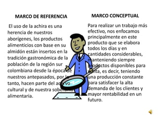 MARCO DE REFERENCIA             MARCO CONCEPTUAL
 El uso de la achira es una       Para realizar un trabajo más
herencia de nuestros              efectivo, nos enfocamos
aborígenes, los productos         principalmente en este
alimenticios con base en su       producto que se elabora
                                  todos los días y en
almidón están insertos en la      cantidades considerables,
tradición gastronómica de la      manteniendo siempre
población de la región sur        productos disponibles para
colombiana desde la época de      venta, es decir, teniendo
nuestros antepasados, por lo      una producción constante
tanto, hacen parte del acervo     para satisfacer la alta
cultural y de nuestra soberanía   demanda de los clientes y
alimentaria.                      mayor rentabilidad en un
                                  futuro.
 