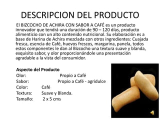 DESCRIPCION DEL PRODUCTO
 El BIZCOCHO DE ACHIRA CON SABOR A CAFÉ es un producto
innovador que tendrá una duración de 90 – 120 días, producto
alimenticio con un alto contenido nutricional. Su elaboración es a
base de Harina de Achira mezclada con otros ingredientes: Cuajada
fresca, esencia de Café, huevos frescos, margarina, panela, todos
estos componentes le dan al Bizcocho una textura suave y blanda,
exquisito sabor, y olor proporcionándole una presentación
agradable a la vista del consumidor.

Aspecto del Producto
Olor:                 Propio a Café
Sabor:               Propio a Café - agridulce
Color:      Café
Textura:    Suave y Blanda.
Tamaño:      2 x 5 cms
 