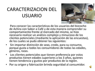 CARACTERIZACION DEL
     USUARIO
   Para conocer las características de los usuarios del bizcocho
  de Achira con Sabor a Café y de esta manera comprender su
  comportamiento frente al mercado del mismo, se hizo
  necesario realizar un análisis complejo y minucioso de los
  clientes potenciales (mediante la aplicación de las encuestas),
  de los cuales se pudo obtener las siguientes:
• Sin importar distinción de sexo, credo, para su consumo,
  porque gusta a todos los consumidores de todas las edades,
  géneros, razas.
• Los clientes potenciales que tienen preferencia por estos
  productos tienen edades superiores a los 3 años, quienes
  tienen tendencia y gustos por productos de la región.
• Por su origen y fabricación brinda seguridad al consumidor.
 