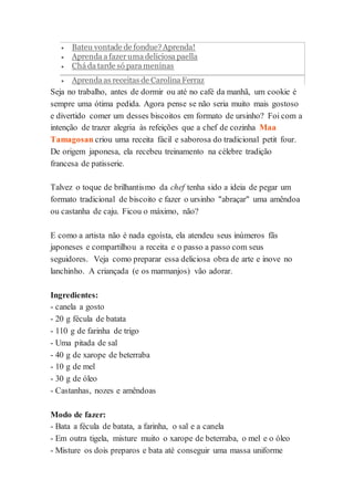  Bateu vontade de fondue? Aprenda! 
 Aprenda a fazer uma deliciosa paella 
 Chá da tarde só para meninas 
 Aprenda as receitas de Carolina Ferraz 
Seja no trabalho, antes de dormir ou até no café da manhã, um cookie é 
sempre uma ótima pedida. Agora pense se não seria muito mais gostoso 
e divertido comer um desses biscoitos em formato de ursinho? Foi com a 
intenção de trazer alegria às refeições que a chef de cozinha Maa 
Tamagosan criou uma receita fácil e saborosa do tradicional petit four. 
De origem japonesa, ela recebeu treinamento na célebre tradição 
francesa de patisserie. 
Talvez o toque de brilhantismo da chef tenha sido a ideia de pegar um 
formato tradicional de biscoito e fazer o ursinho "abraçar" uma amêndoa 
ou castanha de caju. Ficou o máximo, não? 
E como a artista não é nada egoísta, ela atendeu seus inúmeros fãs 
japoneses e compartilhou a receita e o passo a passo com seus 
seguidores. Veja como preparar essa deliciosa obra de arte e inove no 
lanchinho. A criançada (e os marmanjos) vão adorar. 
Ingredientes: 
- canela a gosto 
- 20 g fécula de batata 
- 110 g de farinha de trigo 
- Uma pitada de sal 
- 40 g de xarope de beterraba 
- 10 g de mel 
- 30 g de óleo 
- Castanhas, nozes e amêndoas 
Modo de fazer: 
- Bata a fécula de batata, a farinha, o sal e a canela 
- Em outra tigela, misture muito o xarope de beterraba, o mel e o óleo 
- Misture os dois preparos e bata até conseguir uma massa uniforme 
 