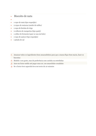 Biscoito de nata
1 copo de nata (tipo requeijão)
2 copos de maizena (amido de milho)
1 copo de farinha de trigo
2 colheres de margarina (tipo qualy)
1 colher de fermento (quer se usa em bolo)
1 copo de açúcar (tipo requeijão)
1 pitada de sal
1. Amassar todos os ingredientes bem amassadinhos para que a massa fique bem macia, fazer os
biscoitos
2. Modele o seu gosto, mas de preferência com carinha ou estrelinhas
3. Asse em forno médio até pegar uma cor, um amarelinho coradinho
4. Se o forno tiver aquecido leva em torno de 20 minutos