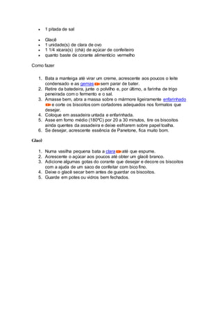  1 pitada de sal
 Glacê
 1 unidade(s) de clara de ovo
 1 1/4 xícara(s) (chá) de açúcar de confeiteiro
 quanto baste de corante alimentício vermelho
Como fazer
1. Bata a manteiga até virar um creme, acrescente aos poucos o leite
condensado e as gemas sem parar de bater.
2. Retire da batedeira, junte o polvilho e, por último, a farinha de trigo
peneirada com o fermento e o sal.
3. Amasse bem, abra a massa sobre o mármore ligeiramente enfarinhado
e corte os biscoitos com cortadores adequados nos formatos que
desejar.
4. Coloque em assadeira untada e enfarinhada.
5. Asse em forno médio (180ºC) por 20 a 30 minutos, tire os biscoitos
ainda quentes da assadeira e deixe esfriarem sobre papel toalha.
6. Se desejar, acrescente essência de Panetone, fica muito bom.
Glacê
1. Numa vasilha pequena bata a clara até que espume.
2. Acrescente o açúcar aos poucos até obter um glacê branco.
3. Adicione algumas gotas do corante que desejar e decore os biscoitos
com a ajuda de um saco de confeitar com bico fino.
4. Deixe o glacê secar bem antes de guardar os biscoitos.
5. Guarde em potes ou vidros bem fechados.
 