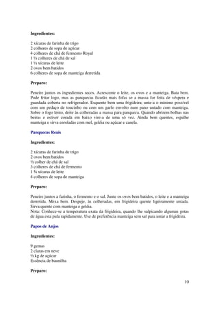 Ingredientes:

2 xícaras de farinha de trigo
2 colheres de sopa de açúcar
4 colheres de chá de fermento Royal
1 ½ colheres de chá de sal
1 ½ xícaras de leite
2 ovos bem batidos
6 colheres de sopa de manteiga derretida

Preparo:

Peneire juntos os ingredientes secos. Acrescente o leite, os ovos e a manteiga. Bata bem.
Pode fritar logo, mas as panquecas ficarão mais fofas se a massa for feita de véspera e
guardada coberta no refrigerador. Esquente bem uma frigideira; unte-a o mínimo possível
com um pedaço de toucinho ou com um garfo envolto num pano untado com manteiga.
Sobre o fogo lento, deite às colheradas a massa para panqueca. Quando abrirem bolhas nas
beiras e estiver corada em baixo vire-a de uma só vez. Ainda bem quentes, espalhe
manteiga e sirva enroladas com mel, geléia ou açúcar e canela.

Panquecas Reais

Ingredientes:

2 xícaras de farinha de trigo
2 ovos bem batidos
½ colher de chá de sal
3 colheres de chá de fermento
1 ¾ xícaras de leite
4 colheres de sopa de manteiga

Preparo:

Peneire juntos a farinha, o fermento e o sal. Junte os ovos bem batidos, o leite e a manteiga
derretida. Mexa bem. Despeje, às colheradas, em frigideira quente ligeiramente untada.
Sirva quente com manteiga e geléia.
Nota: Conhece-se a temperatura exata da frigideira, quando lhe salpicando algumas gotas
de água esta pula rapidamente. Use de preferência manteiga sem sal para untar a frigideira.

Papos de Anjos

Ingredientes:

9 gemas
2 claras em neve
½ kg de açúcar
Essência de baunilha

Preparo:

                                                                                          10
 
