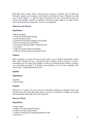 Bata muito bem 9 gemas. Bata 2 claras em neve e junte-as às gemas. Leve ao forno em
forminhas untadas com manteiga e polvilhadas com farinha de trigo. Prepare uma calda
com ½ kg de açúcar e 1 copo de água, em ponto de fio fino; acrescente-lhe gotas de
essência de baunilha e quando os docinhos estiverem assados ponha-os na calda e deixe
ferver até ficarem bem trespassados. Sirva-os em compoteira.

Petits Fours de Tâmaras

Ingredientes:

150g de manteiga
1 xícara de chá de farinha de trigo
½ xícara de chá de açúcar
1 xícara de chá de tâmaras picadas, bem miúdas
½ xícara de chá de nozes picadinhas
1 xícara de chá de pão torrado e moído bem fino
1 ovo inteiro
1 colher de chá de essência de baunilha
1 colher de chá de essência de fermento em pó

Preparo:

Bata a manteiga e o açúcar até ficar em creme. Junte o ovo, a essência de baunilha, misture
bem. Junte a farinha de trigo e o fermento, torne a misturar. Junte as tâmaras e as nozes,
misturando uma vez ainda. Faça bolinhas, envolva-as na farinha de pão torrado e coloque-
as em fôrminhas de papel n0 4. Ponha-as num tabuleiro e leve ao forno moderado. São
“petits fours” verdadeiramente deliciosos.

Quinhos

Ingredientes:

12 gemas
½ kg de açúcar

Preparo:

Bata bem as 12 gemas e leve-as ao forno em forminhas untadas com manteiga. Com ½ kg
de açúcar faça uma calda, não muito grossa e nela leve os docinhos a cozinhar, até ficarem
bem trespassados pela calda. Sirva em compoteira.

Roscas de Maçãs

Ingredientes:

4 maçãs ácidas
2 colheres de sopa de farinha de trigo
2 colheres de sopa de água morna
1 colher de sobremesa de manteiga derretida ou óleo
1 clara de ovo
                                                                                        11
 