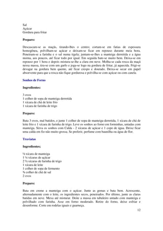 Sal
Açúcar
Gordura para fritar

Preparo:

Descascam-se as maçãs, tirando-lhes o centro; cortam-se em fatias de espessura
homogênea, polvilham-se açúcar e deixam-se ficar em repouso durante meia hora.
Peneiram-se a farinha e o sal numa tigela; juntam-se-lhes a manteiga derretida e a água
morna, aos poucos, até ficar todo por igual. Em seguida bate-se muito bem. Deixa-se em
repouso por 1 hora e depois mistura-se-lhe a clara em neve. Molha-se cada rosca da maçã
nessa massa, tira-se com um garfo e joga-se logo na gordura de fritar, já aquecida. Frigi-se
devagar na gordura bem quente, até ficar crespo e dourado. Deixa-se secar em papel
absorvente para que a rosca não fique gordurosa e polvilha-se com açúcar ou com canela.

Sonhos de Forno

Ingredientes:

3 ovos
1 colher de sopa de manteiga derretida
1 xícara de chá de leite frio
1 xícara de farinha de trigo

Preparo:

Bata 3 ovos, mal batidos, e junte 1 colher de sopa de manteiga derretida, 1 xícara de chá de
leite frio e 1 xícara de farinha de trigo. Leve os sonhos ao forno em forminhas, untadas com
manteiga. Sirva os sonhos com Calda - 2 xícaras de açúcar e 1 copo de água. Deixe ficar
uma calda em fio não muito grossa. Se preferir, perfume com baunilha ou água de flor.

Traviatas

Ingredientes;

½ xícara de manteiga
1 ¼ xícaras de açúcar
2 ½ xícaras de farinha de trigo
1 xícara de leite
1 colher de sopa de fermento
¾ colher de chá de sal
2 ovos

Preparo:

Bata em creme a manteiga com o açúcar. Junte as gemas e bata bem. Acrescente,
alternadamente com o leite, os ingredientes secos, peneirados. Por último, junte as claras
batidas em neve. Mexa até misturar. Deite a massa em tabuleiro untado com manteiga e
polvilhado com farinha. Asse em forno moderado. Retire do forno, deixe esfriar e
desenforme. Corte em rodelas iguais e guarneça.
                                                                                        12
 
