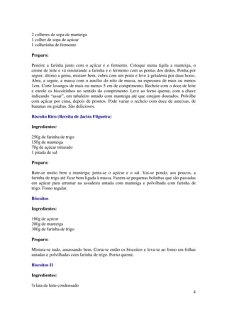 2 colheres de sopa de manteiga
1 colher de sopa de açúcar
1 colherinha de fermento

Preparo:

Peneire a farinha junto com o açúcar e o fermento. Coloque numa tigela a manteiga, o
creme de leite e vá misturando a farinha e o fermento com as pontas dos dedos. Ponha por
seguir, último a gema, misture bem, cubra com um prato e leve à geladeira por duas horas.
Abra, a seguir, a massa com o auxílio do rolo de massa, na espessura de mais ou menos
1cm. Corte losangos de mais ou menos 5 cm de comprimento. Recheie com o doce de leite
e enrole os biscoitinhos no sentido do comprimento. Leve ao forno quente, com a chave
indicando “assar”, em tabuleiro untado com manteiga até que estejam dourados. Polvilhe
com açúcar por cima, depois de prontos. Pode variar o recheio com doce de ameixas, de
bananas ou goiabas. São deliciosos.

Biscoito Rico (Receita de Jacira Filgueira)

Ingredientes:

250g de farinha de trigo
150g de manteiga
70g de açúcar triturado
1 pitada de sal

Preparo:

Bate-se muito bem a manteiga; junta-se o açúcar e o sal. Vai-se pondo, aos poucos, a
farinha de trigo até ficar bem ligada à massa. Fazem-se pequenas bolinhas que são passadas
em açúcar para arrumar na assadeira untada com manteiga e polvilhada com farinha de
trigo. Forno regular.

Biscoitos

Ingredientes:

100g de açúcar
200g de manteiga
300g de farinha de trigo

Preparo:

Mistura-se tudo, amassando bem. Corta-se então os biscoitos e leva-se ao forno em folhas
untadas e polvilhadas com farinha de trigo. Forno quente.

Biscoitos II

Ingredientes:

½ lata de leite condensado
                                                                                        4
 