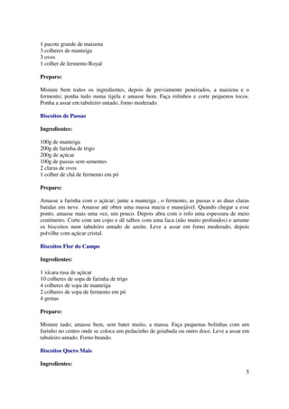 1 pacote grande de maizena
3 colheres de manteiga
3 ovos
1 colher de fermento Royal

Preparo:

Misture bem todos os ingredientes, depois de previamente peneirados, a maizena e o
fermento; ponha tudo numa tigela e amasse bem. Faça rolinhos e corte pequenos tocos.
Ponha a assar em tabuleiro untado, forno moderado.

Biscoitos de Passas

Ingredientes:

100g de manteiga
200g de farinha de trigo
200g de açúcar
100g de passas sem sementes
2 claras de ovos
1 colher de chá de fermento em pó

Preparo:

Amasse a farinha com o açúcar; junte a manteiga , o fermento, as passas e as duas claras
batidas em neve. Amasse até obter uma massa macia e manejável. Quando chegar a esse
ponto, amasse mais uma vez, um pouco. Depois abra com o rolo uma espessura de meio
centímetro. Corte com um copo e dê talhos com uma faca (não muito profundos) e arrume
os biscoitos num tabuleiro untado de azeite. Leve a assar em forno moderado, depois
polvilhe com açúcar cristal.

Biscoitos Flor do Campo

Ingredientes:

1 xícara rasa de açúcar
10 colheres de sopa de farinha de trigo
4 colheres de sopa de manteiga
2 colheres de sopa de fermento em pó
4 gemas

Preparo:

Misture tudo; amasse bem, sem bater muito, a massa. Faça pequenas bolinhas com um
furinho no centro onde se coloca um pedacinho de goiabada ou outro doce. Leve a assar em
tabuleiro untado. Forno brando.

Biscoitos Quero Mais

Ingredientes:
                                                                                      5
 