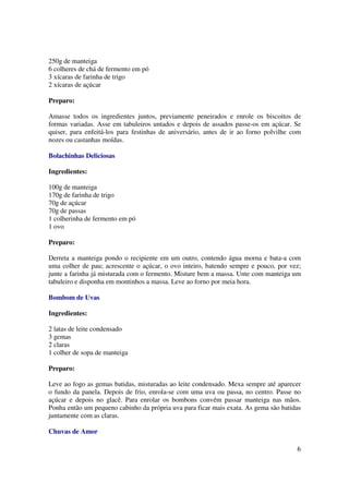 250g de manteiga
6 colheres de chá de fermento em pó
3 xícaras de farinha de trigo
2 xícaras de açúcar

Preparo:

Amasse todos os ingredientes juntos, previamente peneirados e enrole os biscoitos de
formas variadas. Asse em tabuleiros untados e depois de assados passe-os em açúcar. Se
quiser, para enfeitá-los para festinhas de aniversário, antes de ir ao forno polvilhe com
nozes ou castanhas moídas.

Bolachinhas Deliciosas

Ingredientes:

100g de manteiga
170g de farinha de trigo
70g de açúcar
70g de passas
1 colherinha de fermento em pó
1 ovo

Preparo:

Derreta a manteiga pondo o recipiente em um outro, contendo água morna e bata-a com
uma colher de pau; acrescente o açúcar, o ovo inteiro, batendo sempre e pouco, por vez;
junte a farinha já misturada com o fermento. Misture bem a massa. Unte com manteiga um
tabuleiro e disponha em montinhos a massa. Leve ao forno por meia hora.

Bombom de Uvas

Ingredientes:

2 latas de leite condensado
3 gemas
2 claras
1 colher de sopa de manteiga

Preparo:

Leve ao fogo as gemas batidas, misturadas ao leite condensado. Mexa sempre até aparecer
o fundo da panela. Depois de frio, enrola-se com uma uva ou passa, no centro. Passe no
açúcar e depois no glacê. Para enrolar os bombons convém passar manteiga nas mãos.
Ponha então um pequeno cabinho da própria uva para ficar mais exata. As gema são batidas
juntamente com as claras.

Chuvas de Amor

                                                                                       6
 