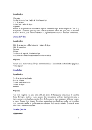 Ingredientes:

12 gemas
1 colher de sopa (mal cheia) de farinha de trigo
½ kg de açúcar
1 copo (mal cheio) de água
Preparo:
Misture as 12 gemas com 1 colher de sopa de farinha de trigo. Mexa um pouco. Com ½ kg
de açúcar e 1 copo de água faça uma calda e quando ela ferver por igual, faça os bolinhos
de massa de ovos, com uma colherinha e vá jogando dentro da calda. Sirva em compoteira.

Ciúmes de Velho

Ingredientes:

400g de açúcar em calda, feita com 1 xícara de água
100g de manteiga
5 gemas
3 claras
2 colheres de sopa de farinha de trigo
1 coco médio ralado fino (passado de costas no ralo)

Preparo:

Misture tudo muito bem e coloque em fôrma untada e enfarinhada ou forminhas pequenas.
Forno regular.

Cocadinhas

Ingredientes:

2kg de açúcar cristalizado
3 cocos ralados
2 claras batidas em neve
2 copos de água
Vanilina

Preparo:

Faça com o açúcar e a água uma calda em ponto de bala; junte uma pitada de vanilina.
Retire do fogo e junte os cocos ralados. Leve novamente ao fogo, ligeiramente junte as
claras em neve, misture bem e retire. Fora do fogo, mexa mais um pouco, até tomar corpo e
as claras ficarem bem ligadas. Se quiser para colocar em bandejas, ponha em forminhas,
caso contrário, ponha às colheradas em mármore ligeiramente untado. Depois de secas,
retire com a ponta de uma faca.

Docinho Querido

Ingredientes:

                                                                                       7
 