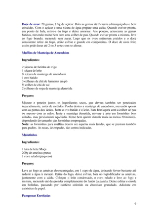 Doce de ovos: 20 gemas, 1 kg de açúcar. Bata as gemas até ficarem esbranquiçadas e bem
crescidas. Com o açúcar e uma xícara de água prepare uma calda. Quando estiver pronta,
em ponto de bala, retire-a do fogo e deixe amornar. Aos poucos, acrescente as gemas
batidas, mexendo muito bem com uma colher de pau. Quando estiver pronta a mistura, leve
ao fogo brando, mexendo sem parar. Logo que os ovos estiverem cozidos e o doce
consistente retire do fogo, deixe esfriar e guarde em compoteiras. O doce de ovos feito
assim pode durar até 2 ou 3 vezes sem se alterar.

Muffins de Manteiga de Amendoim

Ingredientes:

2 xícaras de farinha de trigo
1 xícara de leite
¼ xícara de manteiga de amendoim
1 ovo batido
3 colheres de chá de fermento em pó
½ colher de chá de sal
2 colheres de sopa de manteiga derretida

Preparo:

Misture e peneire juntos os ingredientes secos, que devem também ser peneirados
separadamente, antes de medidos. Ponha dentro a manteiga de amendoim, mexendo apenas
com as pontas dos dedos. Junte o ovo batido e o leite. Bata bem agora com a colher de pau
ou mesmo com as mãos. Junte a manteiga derretida, misture e asse em forminhas bem
untadas, mas previamente aquecidas. Forno bem quente durante mais ou menos 20 minutos,
dependendo do tamanho das forminhas empregadas.
Nota: as forminhas para muffins devem ser aquelas mais fundas, que se prestam também
para pudins. As rasas, de empadas, são contra-indicadas.

Mulatinhos

Ingredientes:

1 lata de leite Moça
200g de ameixas pretas
1 coco ralado (pequeno)

Preparo:

Leve ao fogo as ameixas desencaroçadas, em 1 copo de água, deixando ferver bastante até
reduzir a água à metade. Retire do fogo, deixe esfriar, bata no liqüidificador as ameixas,
juntamente com a calda. Coloque o leite condensado, o coco ralado e leve ao fogo a
mistura, mexendo até desprender completamente do fundo da panela. Deixe esfriar e enrole
em bolinhas, passando por confeito colorido ou chocolate granulado. Adicione em
caixinhas de papel.

Panquecas Enroladas

                                                                                        9
 