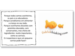 Porque todos somos  cozinheiros , os pais e os educadores.  Porque acreditamos em  alimentar  a criança no seu todo.  Porque cozinhamos  biscoitos com peixinhos dourados , sem conservantes, mas cheios de ingredientes  muito importantes, como os sorrisos.  E é espantoso o que um pequeno sorriso pode fazer! 