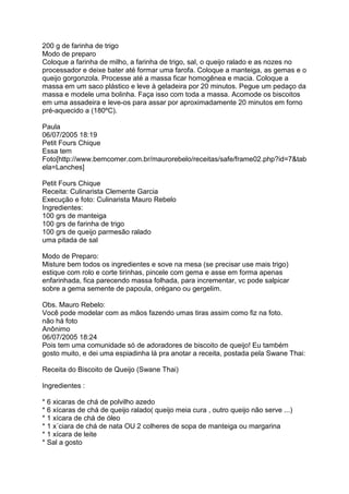 200 g de farinha de trigo
Modo de preparo
Coloque a farinha de milho, a farinha de trigo, sal, o queijo ralado e as nozes no
processador e deixe bater até formar uma farofa. Coloque a manteiga, as gemas e o
queijo gorgonzola. Processe até a massa ficar homogênea e macia. Coloque a
massa em um saco plástico e leve à geladeira por 20 minutos. Pegue um pedaço da
massa e modele uma bolinha. Faça isso com toda a massa. Acomode os biscoitos
em uma assadeira e leve-os para assar por aproximadamente 20 minutos em forno
pré-aquecido a (180ºC).

Paula
06/07/2005 18:19
Petit Fours Chique
Essa tem
Foto[http://www.bemcomer.com.br/maurorebelo/receitas/safe/frame02.php?id=7&tab
ela=Lanches]

Petit Fours Chique
Receita: Culinarista Clemente Garcia
Execução e foto: Culinarista Mauro Rebelo
Ingredientes:
100 grs de manteiga
100 grs de farinha de trigo
100 grs de queijo parmesão ralado
uma pitada de sal

Modo de Preparo:
Misture bem todos os ingredientes e sove na mesa (se precisar use mais trigo)
estique com rolo e corte tirinhas, pincele com gema e asse em forma apenas
enfarinhada, fica parecendo massa folhada, para incrementar, vc pode salpicar
sobre a gema semente de papoula, orégano ou gergelim.

Obs. Mauro Rebelo:
Você pode modelar com as mãos fazendo umas tiras assim como fiz na foto.
não há foto
Anônimo
06/07/2005 18:24
Pois tem uma comunidade só de adoradores de biscoito de queijo! Eu também
gosto muito, e dei uma espiadinha lá pra anotar a receita, postada pela Swane Thai:

Receita do Biscoito de Queijo (Swane Thai)

Ingredientes :

* 6 xicaras de chá de polvilho azedo
* 6 xícaras de chá de queijo ralado( queijo meia cura , outro queijo não serve ...)
* 1 xícara de chá de óleo
* 1 x´ciara de chá de nata OU 2 colheres de sopa de manteiga ou margarina
* 1 xícara de leite
* Sal a gosto
 