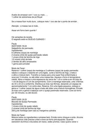 Acabe de amassar com 1 ovo ou mais . . .
1 colher de sobremesa de pó Royal

Se a massa ficar muito dura , coloque mais 1 ovo ate dar o ponto de enrolar .

Atenção : a massa nao é mole .

Assar em forno bem quente !


Há variações da receita.
O segredo está no QUEIJO CURADO !

Paula
06/07/2005 18:24
Salgadinho de parmesão
Ingredientes:
6 colheres (sopa) de manteiga
2 xícaras (chá) de queijo parmesão ralado
1 xícara (chá) de farinha de trigo
1/2 xícara (chá) de leite
2 dentes de alho amassados
1 gema para pincelar

Modo de Fazer:
Reserve 1 colher (sopa) de manteiga e 2 colheres (sopa) de queijo parmesão
ralado e coloque o restante em uma tigela. Junte a farinha de trigo, o leite e
o alho e misture bem. Transfira a massa para uma super´ficie enfarinhada e
sove por 3 minutos, ou até obter uma massa lisa. Aqueça o forno à temperatura
média. Abra a massa a uma espessura de cerca de 1 cm e corte-a em 45 tiras de
1 cm de largura e 5 cm de comprimento. Com a manteiga reservada, unte 3 fôrmas
de 33 x 23 cm e enfarinhe. Distribua as tiras nas fôrmas, deixando um espaço de
aproximadamente 1 cm entre elas. Reserve. Em uma tigela pequena, coloque a
gema e 1 colher (sopa) de água e bata até obter uma mistura homogênea. Pincele
as tiras com a gema e salpique com o queijo paremsão reservado. Leve ao forno
por 30 minutos, ou até dourar.

Paula
06/07/2005 18:25
Biscoito de Queijo Parmesão
Ingredientes:
1 xícara (chá) de queijo ralado
2 xícaras (chá) de farinha de trigo
200 g de manteiga (sem sal) ou margarina culinária

Modo de Fazer:
Misture todos os ingredientes e amasse bem. Enrole como nhoque e corte. Arrume
em tabuleiros (não precisa untar) e leve ao forno pré-aquecido. Quando
estiverem durinhos e dourados em baixo, estão prontos. Caso queira variar o
 