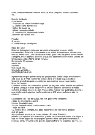 sabor, acrescente ervas a massa, antes de assar (orégano, pimenta calabresa
etc.)

Biscoito de Queijo
Ingredientes:
1 1/2 xícara de chá de farinha de trigo
1/2 xícara de chá de maisena
1 colher de chá de sal
150g de margarina gelada
1/2 xícara de chá de parmesão ralado
2 colheres de sopa de leite

Pincelar:
-2 gemas
-1 colher de sopa de orégano

Modo de Fazer:
Misture a farinha com maisena e sal. Junte a margarina, o queijo, o leite
e amasse bem. Enfarinhe uma mesa ou a pia e abra a massa numa espessura de
mais ou menos 1cm. Corte os biscoitos ao seu gosto. Bata as gemas e misture com
o orégano. Passe sobre os biscoitos e leve para assar em assadeira não untada, em
forno preaquecido a 180ºC por 20 minutos.
Rendimento: 80 unidades
não há foto
Anônimo
06/07/2005 18:27
Uma outra variação...
BISCOITO DE QUEIJO

Ingredientes:800g de polvilho-500g de queijo curado ralado-1 copo americano de
óleo cheio até o vinco-1 colher de sopa de sal-8 a 10 ovos (dependendo do
tamanho, preferência para ovos caipiras, que deixam a massa mais macia).
Modo de Preparo:
Coloque o polvilho em uma vasilha grande; em seguida, o óleo. Misture até desfazer
os grãos. Coloque os ovos aos poucos e amasse bastante para deixar a massa
uniforme. Coloque o queijo e o sal. Amasse até a mistura ficar quebradiça. Enrole e
asse em forno pré-aquecido (no forno elétrico, a 230 graus; no forno a gás, no
máximo)

Essa receita é de Pão de Queijo, fica bem gostosinho e crocante.
o copo é o americano pequeno
3 copos de polvilho doce;
3 copos de queijo ralado, meia cura ou curado;
1 copo de água;
1/2 copo de óleo - atenção, não pode passar disso se não ele fica pesado;
de 3 a 5 ovos;
sal a gosto pra temperar, se quiser, pois eu não uso e fica ótimo.
primeiro põe o povilho em uma vasilha grande, depois em uma panela põe a água e
óleo pra ferver, depois de ferver joga no polvilho, mexe bem pra desmanchar as
bolinhas, o meu vira uma goma grande, espera esfriar e vai colocando os ovos, os
 