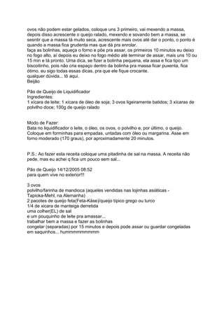ovos não podem estar gelados, coloque uns 3 primeiro, vai mexendo a massa,
depois disso acrescente o queijo ralado, mexendo e sovando bem a massa, se
sesntir que a massa tá muito seca, acrescente mais ovos até dar o ponto, o ponto é
quando a massa fica grudenta mas que dá pra enrolar.
faça as bolinhas, aqueça o forno e põe pra assar, os primeiros 10 minutos eu deixo
no fogo alto, aí depois eu deixo no fogo médio até terminar de assar, mais uns 10 ou
15 min e tá pronto. Uma dica, se fizer a bolinha pequena, ela assa e fica tipo um
biscoitinho, pois não cria espaço dentro da bolinha pra massa ficar puxenta, fica
ótimo. eu sigo todas essas dicas, pra que ele fique crocante.
qualquer dúvida... tô aqui.
Beijão

Pão de Queijo de Liquidificador
Ingredientes:
1 xícara de leite; 1 xícara de óleo de soja; 3 ovos ligeiramente batidos; 3 xícaras de
polvilho doce; 100g de queijo ralado


Modo de Fazer:
Bata no liquidificador o leite, o óleo, os ovos, o polvilho e, por último, o queijo.
Coloque em forminhas para empadas, untadas com óleo ou margarina. Asse em
forno moderado (170 graus), por aproximadamente 20 minutos.


P.S.: Ao fazer esta receita coloque uma pitadinha de sal na massa. A receita não
pede, mas eu achei q fica um pouco sem sal...

Pão de Queijo 14/12/2005 08:52
para quem vive no exterior!!!

3 ovos
polvilho/farinha de mandioca (aqueles vendidas nas lojinhas asiáticas -
Tapioka-Mehl, na Alemanha)
2 pacotes de queijo feta(Feta-Käse)/queijo típico grego ou turco
1/4 de xicara de manteiga derretida
uma colher(EL) de sal
e um pouquinho de leite pra amassar...
trabalhar bem a massa e fazer as bolinhas
congelar (separadas) por 15 minutos e depois pode assar ou guardar congeladas
em saquinhos... hummmmmmmmm
 