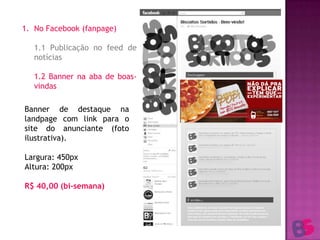 No Facebook (fanpage)1.1 Publicação no feed de notícias	1.2 Banner na aba de boas-vindasBanner de destaque na landpage com link para o site do anunciante (foto ilustrativa).Largura: 450pxAltura: 200pxR$ 40,00 (bi-semana)