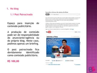 No blog	1.1 Post Patrocinado1.2 BannerEspaço para inserção de conteúdo publicitário.A produção de conteúdo pode ser de responsabilidade do anunciante/agência ou do próprio blog. Neste caso, pedimos apenas um briefing.O post patrocinado fica devidamente identificado como conteúdo publicitário.R$ 100,00