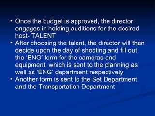 Once the budget is approved, the director engages in holding auditions for the desired host- TALENT After choosing the talent, the director will than decide upon the day of shooting and fill out the ‘ENG’ form for the cameras and equipment, which is sent to the planning as well as ‘ENG’ department respectively Another form is sent to the Set Department and the Transportation Department 
