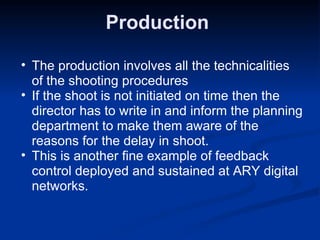 Production  The production involves all the technicalities of the shooting procedures If the shoot is not initiated on time then the director has to write in and inform the planning department to make them aware of the reasons for the delay in shoot. This is another fine example of feedback control deployed and sustained at ARY digital networks. 
