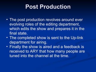 Post Production The post production revolves around ever evolving roles of the editing department, which edits the show and prepares it in the final state. The completed show is sent to the Up-link department for airing. Finally the show is aired and a feedback is received to ARY that how many people are tuned into the channel at the time. 