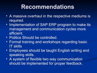 Recommendations  A massive overhaul in the respective mediums is required. Implementation of SAP ERP program to make its management and communication cycles more efficient. Politics Should be controlled. Formal training and workshops regarding basic IT skills  Employees should be taught English writing and speaking skills. A system of flexible two way communication should be implemented for proper feedback. 