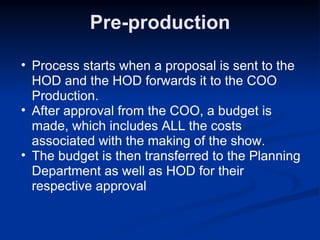 Pre-production Process starts when a proposal is sent to the HOD and the HOD forwards it to the COO Production. After approval from the COO, a budget is made, which includes ALL the costs associated with the making of the show. The budget is then transferred to the Planning Department as well as HOD for their respective approval 